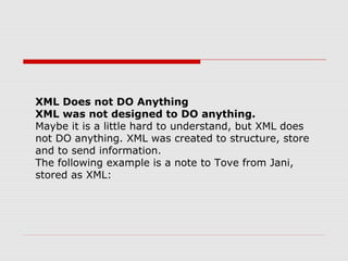 XML Does not DO Anything
XML was not designed to DO anything.
Maybe it is a little hard to understand, but XML does
not DO anything. XML was created to structure, store
and to send information.
The following example is a note to Tove from Jani,
stored as XML:
 