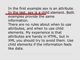 In the first example sex is an attribute.
In the last, sex is a child element. Both
examples provide the same
information.
There are no rules about when to use
attributes, and when to use child
elements. My experience is that
attributes are handy in HTML, but in
XML you should try to avoid them. Use
child elements if the information feels
like data.
 
