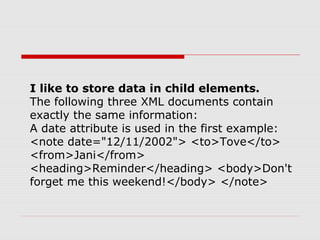 I like to store data in child elements.
The following three XML documents contain
exactly the same information:
A date attribute is used in the first example:
<note date="12/11/2002"> <to>Tove</to>
<from>Jani</from>
<heading>Reminder</heading> <body>Don't
forget me this weekend!</body> </note>
 