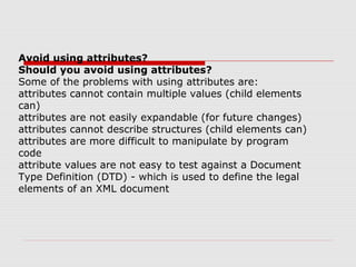 Avoid using attributes?
Should you avoid using attributes?
Some of the problems with using attributes are:
attributes cannot contain multiple values (child elements
can)
attributes are not easily expandable (for future changes)
attributes cannot describe structures (child elements can)
attributes are more difficult to manipulate by program
code
attribute values are not easy to test against a Document
Type Definition (DTD) - which is used to define the legal
elements of an XML document
 