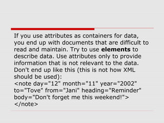 If you use attributes as containers for data,
you end up with documents that are difficult to
read and maintain. Try to use elements to
describe data. Use attributes only to provide
information that is not relevant to the data.
Don't end up like this (this is not how XML
should be used):
<note day="12" month="11" year="2002"
to="Tove" from="Jani" heading="Reminder"
body="Don't forget me this weekend!">
</note>
 
