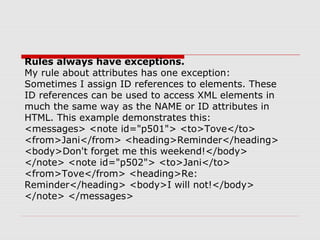 Rules always have exceptions.
My rule about attributes has one exception:
Sometimes I assign ID references to elements. These
ID references can be used to access XML elements in
much the same way as the NAME or ID attributes in
HTML. This example demonstrates this:
<messages> <note id="p501"> <to>Tove</to>
<from>Jani</from> <heading>Reminder</heading>
<body>Don't forget me this weekend!</body>
</note> <note id="p502"> <to>Jani</to>
<from>Tove</from> <heading>Re:
Reminder</heading> <body>I will not!</body>
</note> </messages>
 