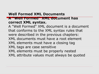 Well Formed XML Documents
A "Well Formed" XML document has
correct XML syntax.
A "Well Formed" XML document is a document
that conforms to the XML syntax rules that
were described in the previous chapters:
XML documents must have a root element
XML elements must have a closing tag
XML tags are case sensitive
XML elements must be properly nested
XML attribute values must always be quoted
 