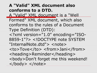 A "Valid" XML document also
conforms to a DTD.
A "Valid" XML document is a "Well
Formed" XML document, which also
conforms to the rules of a Document
Type Definition (DTD):
<?xml version="1.0" encoding="ISO-
8859-1"?> <!DOCTYPE note SYSTEM
"InternalNote.dtd"> <note>
<to>Tove</to> <from>Jani</from>
<heading>Reminder</heading>
<body>Don't forget me this weekend!
</body> </note>
 