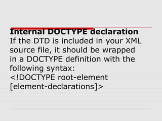 Internal DOCTYPE declaration
If the DTD is included in your XML
source file, it should be wrapped
in a DOCTYPE definition with the
following syntax:
<!DOCTYPE root-element
[element-declarations]>
 