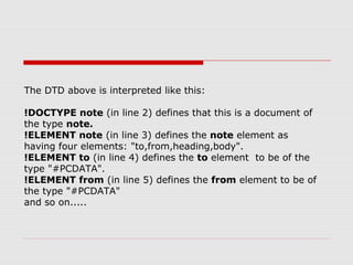 The DTD above is interpreted like this:
!DOCTYPE note (in line 2) defines that this is a document of
the type note.
!ELEMENT note (in line 3) defines the note element as
having four elements: "to,from,heading,body".
!ELEMENT to (in line 4) defines the to element to be of the
type "#PCDATA".
!ELEMENT from (in line 5) defines the from element to be of
the type "#PCDATA"
and so on.....
 