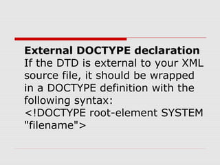 External DOCTYPE declaration
If the DTD is external to your XML
source file, it should be wrapped
in a DOCTYPE definition with the
following syntax:
<!DOCTYPE root-element SYSTEM
"filename">
 