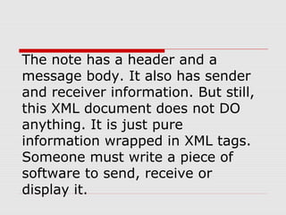 The note has a header and a
message body. It also has sender
and receiver information. But still,
this XML document does not DO
anything. It is just pure
information wrapped in XML tags.
Someone must write a piece of
software to send, receive or
display it.
 