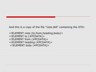 And this is a copy of the file "note.dtd" containing the DTD:
<!ELEMENT note (to,from,heading,body)>
<!ELEMENT to (#PCDATA)>
<!ELEMENT from (#PCDATA)>
<!ELEMENT heading (#PCDATA)>
<!ELEMENT body (#PCDATA)>
 