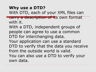 Why use a DTD?
With DTD, each of your XML files can
carry a description of its own format
with it.
With a DTD, independent groups of
people can agree to use a common
DTD for interchanging data.
Your application can use a standard
DTD to verify that the data you receive
from the outside world is valid.
You can also use a DTD to verify your
own data.
 
