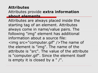 Attributes
Attributes provide extra information
about elements.
Attributes are always placed inside the
starting tag of an element. Attributes
always come in name/value pairs. The
following "img" element has additional
information about a source file:
<img src="computer.gif" />The name of
the element is "img". The name of the
attribute is "src". The value of the attribute
is "computer.gif". Since the element itself
is empty it is closed by a " /".
 
