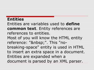 Entities
Entities are variables used to define
common text. Entity references are
references to entities.
Most of you will know the HTML entity
reference: "&nbsp;". This "no-
breaking-space" entity is used in HTML
to insert an extra space in a document.
Entities are expanded when a
document is parsed by an XML parser.
 