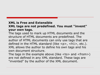 XML is Free and Extensible
XML tags are not predefined. You must "invent"
your own tags.
The tags used to mark up HTML documents and the
structure of HTML documents are predefined. The
author of HTML documents can only use tags that are
defined in the HTML standard (like <p>, <h1>, etc.).
XML allows the author to define his own tags and his
own document structure.
The tags in the example above (like <to> and <from>)
are not defined in any XML standard. These tags are
"invented" by the author of the XML document.
 