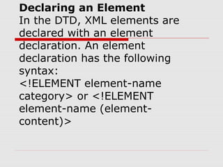 Declaring an Element
In the DTD, XML elements are
declared with an element
declaration. An element
declaration has the following
syntax:
<!ELEMENT element-name
category> or <!ELEMENT
element-name (element-
content)>
 