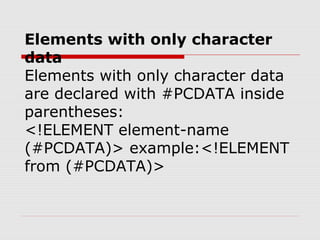 Elements with only character
data
Elements with only character data
are declared with #PCDATA inside
parentheses:
<!ELEMENT element-name
(#PCDATA)> example:<!ELEMENT
from (#PCDATA)>
 