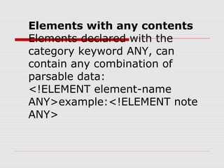 Elements with any contents
Elements declared with the
category keyword ANY, can
contain any combination of
parsable data:
<!ELEMENT element-name
ANY>example:<!ELEMENT note
ANY>
 