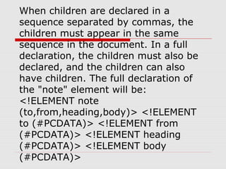 When children are declared in a
sequence separated by commas, the
children must appear in the same
sequence in the document. In a full
declaration, the children must also be
declared, and the children can also
have children. The full declaration of
the "note" element will be:
<!ELEMENT note
(to,from,heading,body)> <!ELEMENT
to (#PCDATA)> <!ELEMENT from
(#PCDATA)> <!ELEMENT heading
(#PCDATA)> <!ELEMENT body
(#PCDATA)>
 