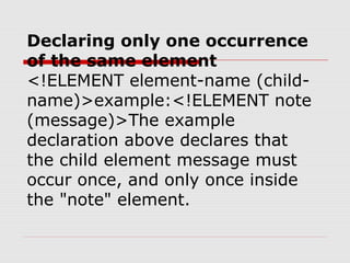 Declaring only one occurrence
of the same element
<!ELEMENT element-name (child-
name)>example:<!ELEMENT note
(message)>The example
declaration above declares that
the child element message must
occur once, and only once inside
the "note" element.
 