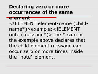 Declaring zero or more
occurrences of the same
element
<!ELEMENT element-name (child-
name*)>example:<!ELEMENT
note (message*)>The * sign in
the example above declares that
the child element message can
occur zero or more times inside
the "note" element.
 