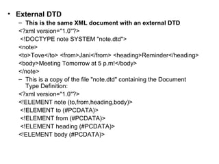 • External DTD 
– This is the same XML document with an external DTD 
<?xml version="1.0"?> 
<!DOCTYPE note SYSTEM "note.dtd"> 
<note> 
<to>Tove</to> <from>Jani</from> <heading>Reminder</heading> 
<body>Meeting Tomorrow at 5 p.m!</body> 
</note> 
– This is a copy of the file "note.dtd" containing the Document 
Type Definition: 
<?xml version="1.0"?> 
<!ELEMENT note (to,from,heading,body)> 
<!ELEMENT to (#PCDATA)> 
<!ELEMENT from (#PCDATA)> 
<!ELEMENT heading (#PCDATA)> 
<!ELEMENT body (#PCDATA)> 
 