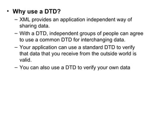 • Why use a DTD? 
– XML provides an application independent way of 
sharing data. 
– With a DTD, independent groups of people can agree 
to use a common DTD for interchanging data. 
– Your application can use a standard DTD to verify 
that data that you receive from the outside world is 
valid. 
– You can also use a DTD to verify your own data 
 