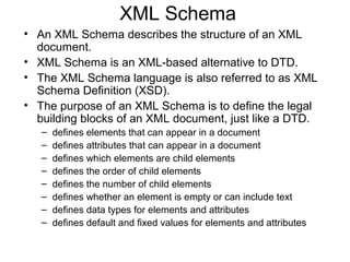 XML Schema 
• An XML Schema describes the structure of an XML 
document. 
• XML Schema is an XML-based alternative to DTD. 
• The XML Schema language is also referred to as XML 
Schema Definition (XSD). 
• The purpose of an XML Schema is to define the legal 
building blocks of an XML document, just like a DTD. 
– defines elements that can appear in a document 
– defines attributes that can appear in a document 
– defines which elements are child elements 
– defines the order of child elements 
– defines the number of child elements 
– defines whether an element is empty or can include text 
– defines data types for elements and attributes 
– defines default and fixed values for elements and attributes 
 