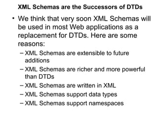 XML Schemas are the Successors of DTDs 
• We think that very soon XML Schemas will 
be used in most Web applications as a 
replacement for DTDs. Here are some 
reasons: 
– XML Schemas are extensible to future 
additions 
– XML Schemas are richer and more powerful 
than DTDs 
– XML Schemas are written in XML 
– XML Schemas support data types 
– XML Schemas support namespaces 
 