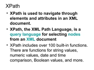 XPath 
• XPath is used to navigate through 
elements and attributes in an XML 
document. 
• XPath, the XML Path Language, is a 
query language for selecting nodes 
from an XML document 
• XPath includes over 100 built-in functions. 
There are functions for string values, 
numeric values, date and time 
comparison, Boolean values, and more. 
 