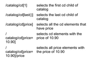/catalog/cd[1] selects the first cd child of 
catalog 
/catalog/cd[last()] selects the last cd child of 
catalog 
/catalog/cd[price] selects all the cd elements that 
have price 
/ 
catalog/cd[price= 
10.90] 
selects cd elements with the 
price of 10.90 
/ 
catalog/cd[price= 
10.90]/price 
selects all price elements with 
the price of 10.90 
 