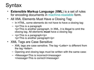 Syntax 
• Extensible Markup Language (XML) is a set of rules 
for encoding documents in machine-readable form. 
• All XML Elements Must Have a Closing Tag: 
– In HTML, some elements do not have to have a closing tag: 
– <p>This is a paragraph 
<p>This is another paragraph. In XML, it is illegal to omit the 
closing tag. All elements must have a closing tag: 
– <p>This is a paragraph</p> 
<p>This is another paragraph</p> 
• XML Tags are Case Sensitive: 
– XML tags are case sensitive. The tag <Letter> is different from 
the tag <letter>. 
– Opening and closing tags must be written with the same case: 
– <Message>This is incorrect</message> 
<message>This is correct</message> 
 