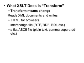 • What XSLT Does is “Transform” 
– Transform means change 
Reads XML documents and writes 
– HTML for browsers 
– interchange file (RTF, RDF, EDI, etc.) 
– a flat ASCII file (plain text, comma separated 
etc.) 
 