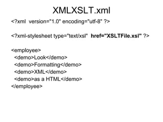 XMLXSLT.xml 
<?xml version="1.0" encoding="utf-8" ?> 
<?xml-stylesheet type="text/xsl" href="XSLTFile.xsl" ?> 
<employee> 
<demo>Look</demo> 
<demo>Formatting</demo> 
<demo>XML</demo> 
<demo>as a HTML</demo> 
</employee> 
 
