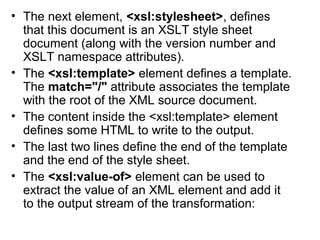 • The next element, <xsl:stylesheet>, defines 
that this document is an XSLT style sheet 
document (along with the version number and 
XSLT namespace attributes). 
• The <xsl:template> element defines a template. 
The match="/" attribute associates the template 
with the root of the XML source document. 
• The content inside the <xsl:template> element 
defines some HTML to write to the output. 
• The last two lines define the end of the template 
and the end of the style sheet. 
• The <xsl:value-of> element can be used to 
extract the value of an XML element and add it 
to the output stream of the transformation: 
 