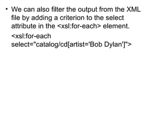 • We can also filter the output from the XML 
file by adding a criterion to the select 
attribute in the <xsl:for-each> element. 
<xsl:for-each 
select="catalog/cd[artist='Bob Dylan']"> 
 