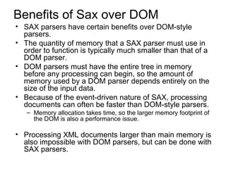 Benefits of Sax over DOM 
• SAX parsers have certain benefits over DOM-style 
parsers. 
• The quantity of memory that a SAX parser must use in 
order to function is typically much smaller than that of a 
DOM parser. 
• DOM parsers must have the entire tree in memory 
before any processing can begin, so the amount of 
memory used by a DOM parser depends entirely on the 
size of the input data. 
• Because of the event-driven nature of SAX, processing 
documents can often be faster than DOM-style parsers. 
– Memory allocation takes time, so the larger memory footprint of 
the DOM is also a performance issue. 
• Processing XML documents larger than main memory is 
also impossible with DOM parsers, but can be done with 
SAX parsers. 
 