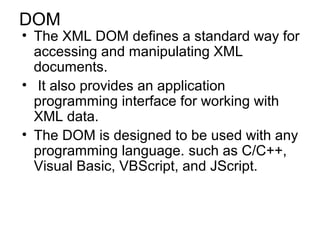 DOM 
• The XML DOM defines a standard way for 
accessing and manipulating XML 
documents. 
• It also provides an application 
programming interface for working with 
XML data. 
• The DOM is designed to be used with any 
programming language. such as C/C++, 
Visual Basic, VBScript, and JScript. 
