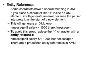 • Entity References: 
– Some characters have a special meaning in XML. 
– If you place a character like "<" inside an XML 
element, it will generate an error because the parser 
interprets it as the start of a new element. 
– This will generate an XML error: 
<message>if salary < 1000 then</message> 
– To avoid this error, replace the "<" character with an 
entity reference: 
<message>if salary < 1000 then</message> 
– There are 5 predefined entity references in XML: 
 