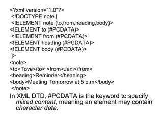 <?xml version="1.0"?> 
<!DOCTYPE note [ 
<!ELEMENT note (to,from,heading,body)> 
<!ELEMENT to (#PCDATA)> 
<!ELEMENT from (#PCDATA)> 
<!ELEMENT heading (#PCDATA)> 
<!ELEMENT body (#PCDATA)> 
]> 
<note> 
<to>Tove</to> <from>Jani</from> 
<heading>Reminder</heading> 
<body>Meeting Tomorrow at 5 p.m</body> 
</note> 
In XML DTD, #PCDATA is the keyword to specify 
mixed content, meaning an element may contain 
character data. 
 