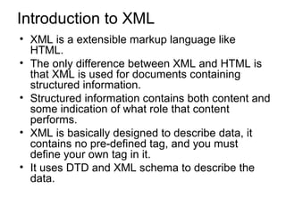 Introduction to XML 
• XML is a extensible markup language like 
HTML. 
• The only difference between XML and HTML is 
that XML is used for documents containing 
structured information. 
• Structured information contains both content and 
some indication of what role that content 
performs. 
• XML is basically designed to describe data, it 
contains no pre-defined tag, and you must 
define your own tag in it. 
• It uses DTD and XML schema to describe the 
data. 
 