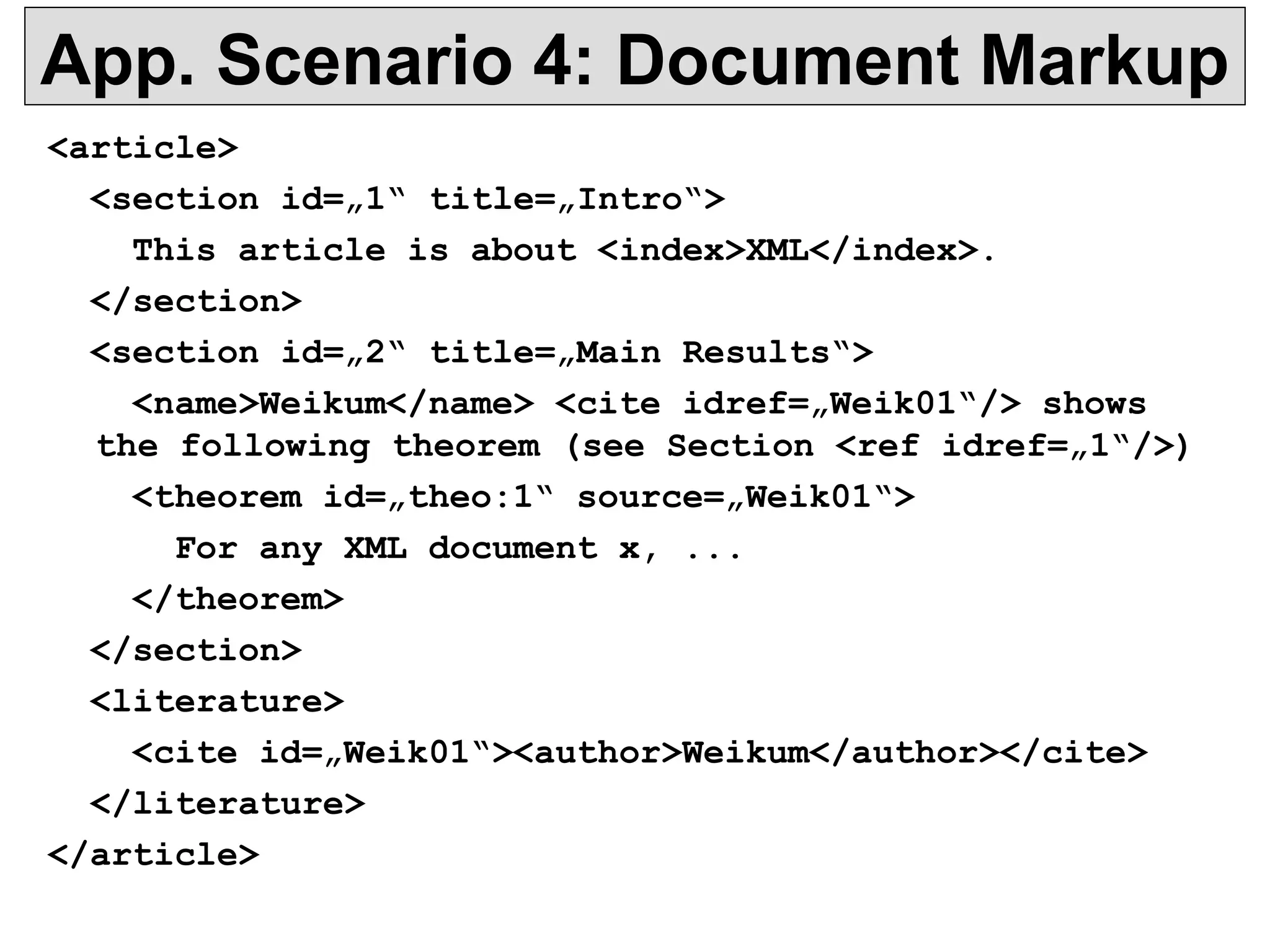 App. Scenario 4: Document Markup 
<article> 
<section id=„1“ title=„Intro“> 
This article is about <index>XML</index>. 
</section> 
<section id=„2“ title=„Main Results“> 
<name>Weikum</name> <cite idref=„Weik01“/> shows 
the following theorem (see Section <ref idref=„1“/>) 
<theorem id=„theo:1“ source=„Weik01“> 
For any XML document x, ... 
</theorem> 
</section> 
<literature> 
<cite id=„Weik01“><author>Weikum</author></cite> 
</literature> 
</article> 
 