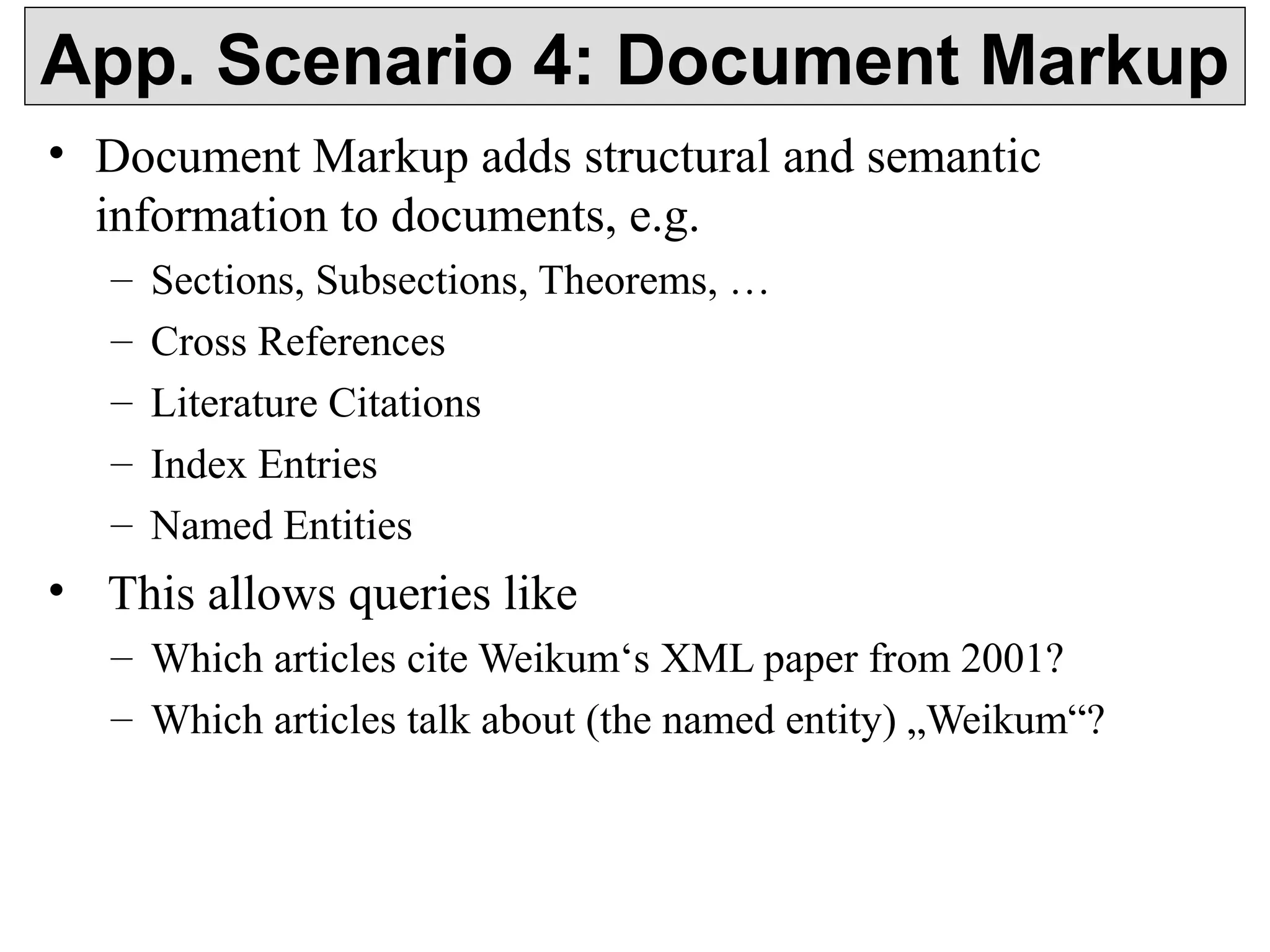 App. Scenario 4: Document Markup 
• Document Markup adds structural and semantic 
information to documents, e.g. 
– Sections, Subsections, Theorems, … 
– Cross References 
– Literature Citations 
– Index Entries 
– Named Entities 
• This allows queries like 
– Which articles cite Weikum‘s XML paper from 2001? 
– Which articles talk about (the named entity) „Weikum“? 
 