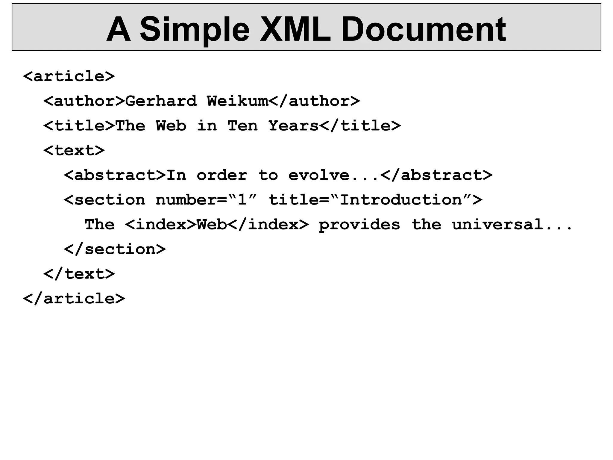 A Simple XML Document 
<article> 
<author>Gerhard Weikum</author> 
<title>The Web in Ten Years</title> 
<text> 
<abstract>In order to evolve...</abstract> 
<section number=“1” title=“Introduction”> 
The <index>Web</index> provides the universal... 
</section> 
</text> 
</article> 
 