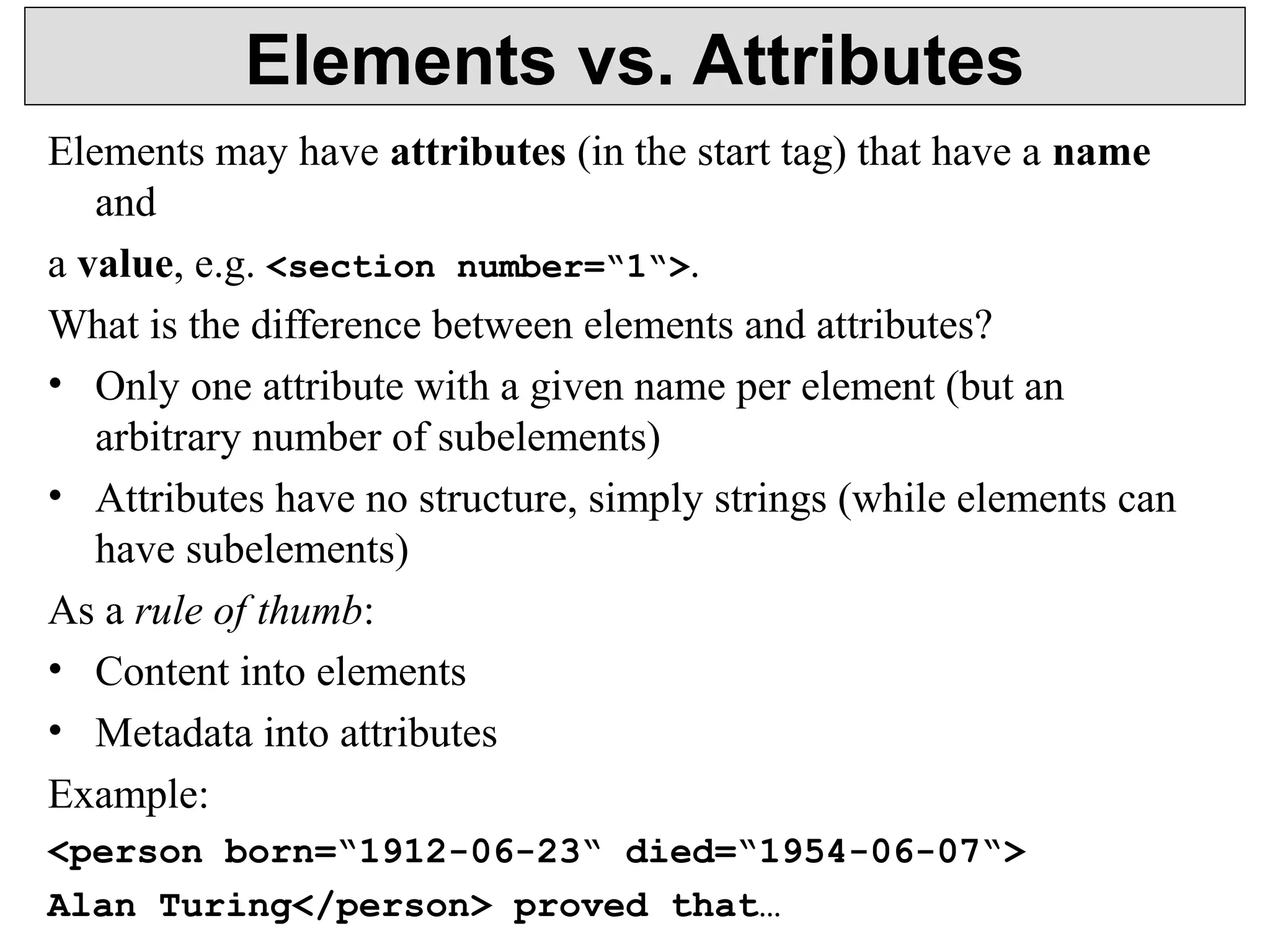 Elements vs. Attributes 
Elements may have attributes (in the start tag) that have a name 
and 
a value, e.g. <section number=“1“>. 
What is the difference between elements and attributes? 
• Only one attribute with a given name per element (but an 
arbitrary number of subelements) 
• Attributes have no structure, simply strings (while elements can 
have subelements) 
As a rule of thumb: 
• Content into elements 
• Metadata into attributes 
Example: 
<person born=“1912-06-23“ died=“1954-06-07“> 
Alan Turing</person> proved that… 
 