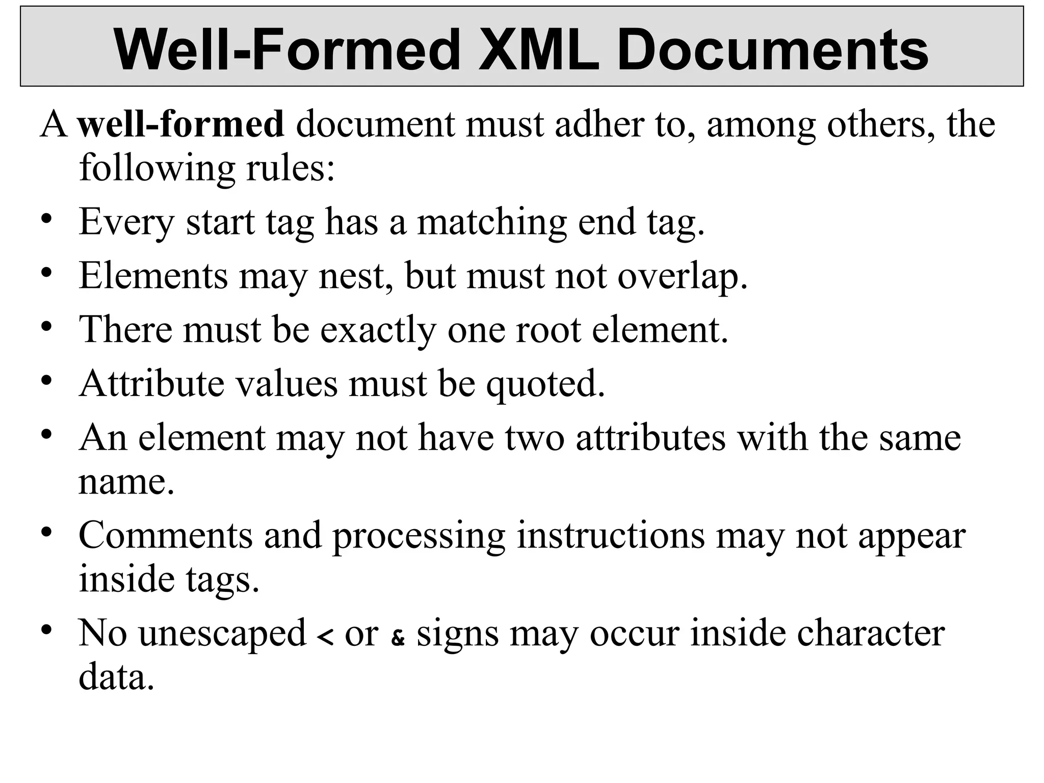 Well-Formed XML Documents 
A well-formed document must adher to, among others, the 
following rules: 
• Every start tag has a matching end tag. 
• Elements may nest, but must not overlap. 
• There must be exactly one root element. 
• Attribute values must be quoted. 
• An element may not have two attributes with the same 
name. 
• Comments and processing instructions may not appear 
inside tags. 
• No unescaped < or & signs may occur inside character 
data. 
 