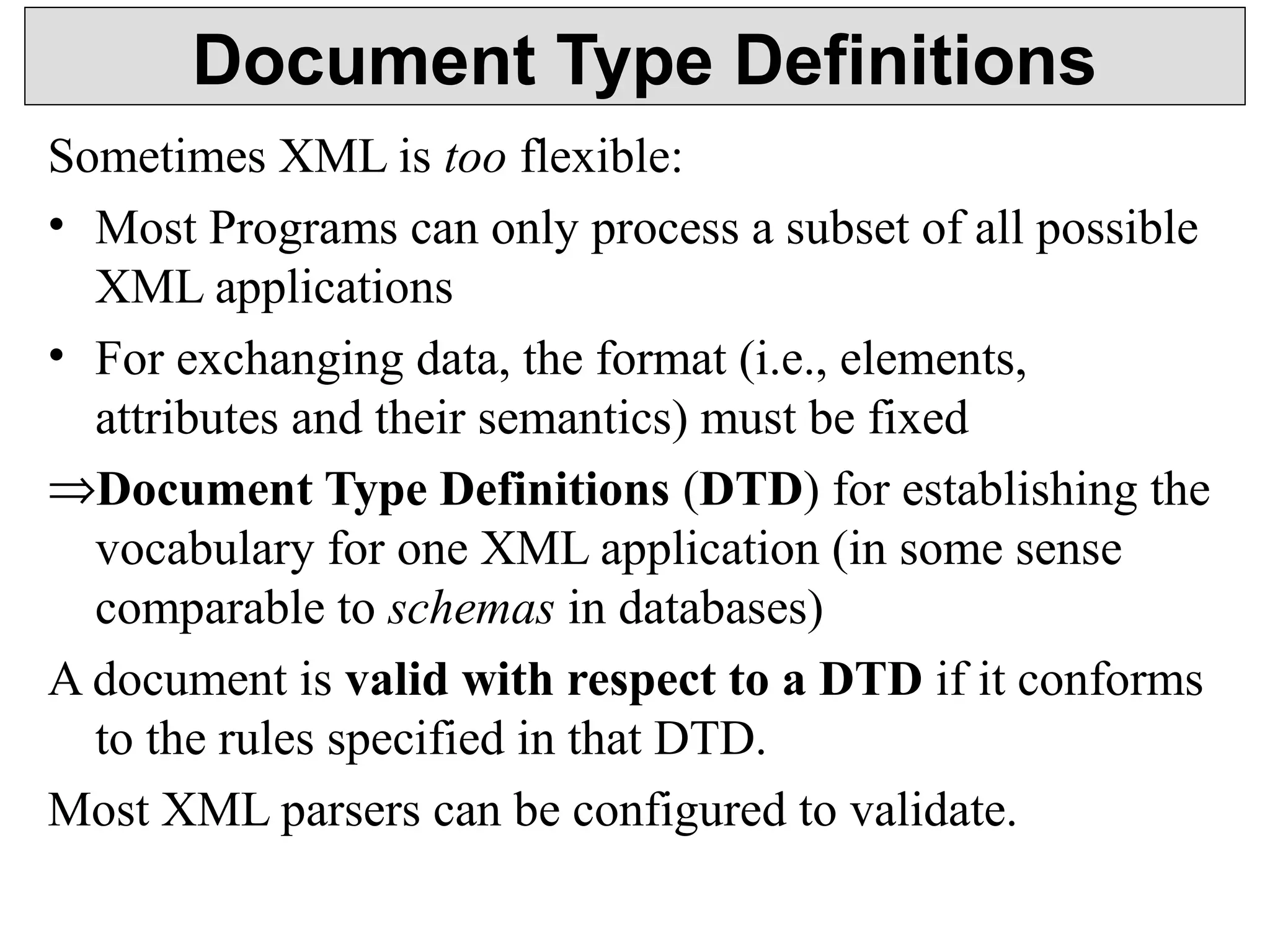 Document Type Definitions 
Sometimes XML is too flexible: 
• Most Programs can only process a subset of all possible 
XML applications 
• For exchanging data, the format (i.e., elements, 
attributes and their semantics) must be fixed 
ÞDocument Type Definitions (DTD) for establishing the 
vocabulary for one XML application (in some sense 
comparable to schemas in databases) 
A document is valid with respect to a DTD if it conforms 
to the rules specified in that DTD. 
Most XML parsers can be configured to validate. 
 