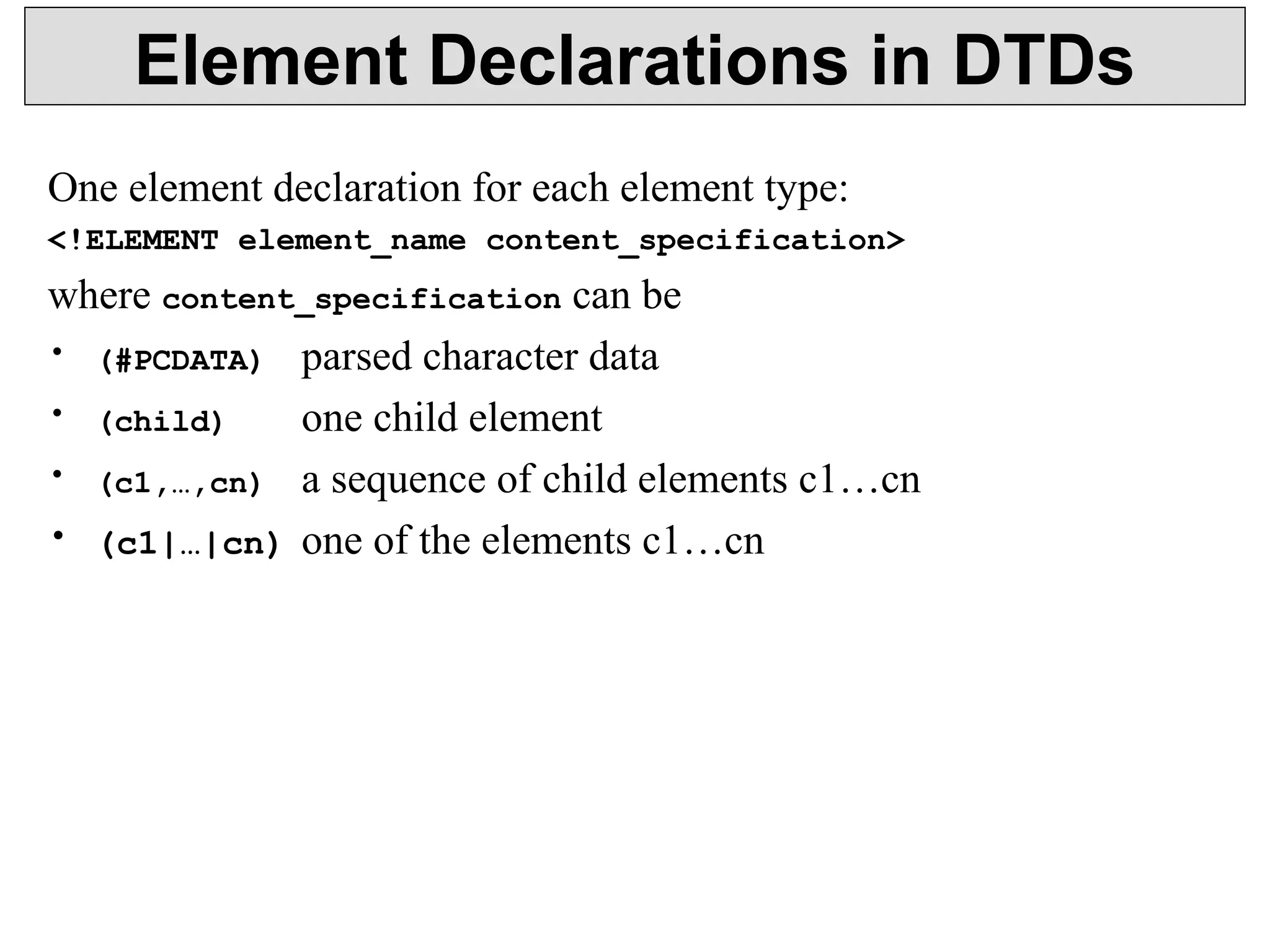 Element Declarations in DTDs 
One element declaration for each element type: 
<!ELEMENT element_name content_specification> 
where content_specification can be 
• (#PCDATA) parsed character data 
• (child) one child element 
• (c1,…,cn) a sequence of child elements c1…cn 
• (c1|…|cn) one of the elements c1…cn 
 