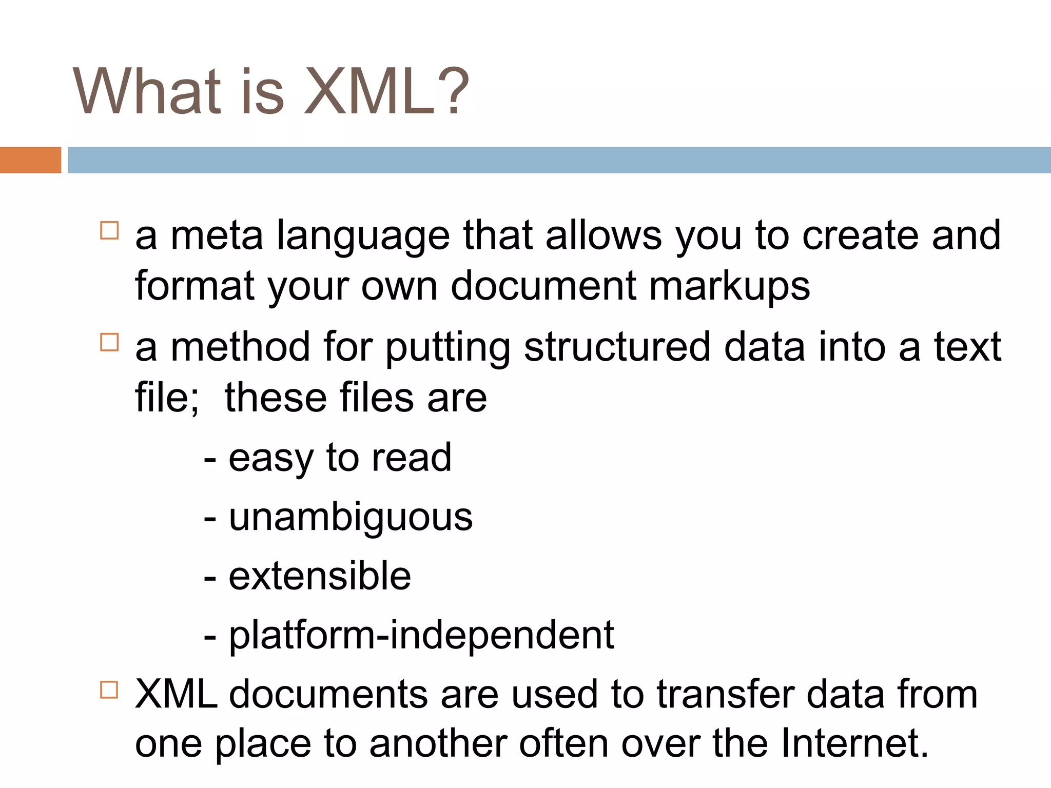 What is XML? 
 a meta language that allows you to create and 
format your own document markups 
 a method for putting structured data into a text 
file; these files are 
- easy to read 
- unambiguous 
- extensible 
- platform-independent 
 XML documents are used to transfer data from 
one place to another often over the Internet. 
 