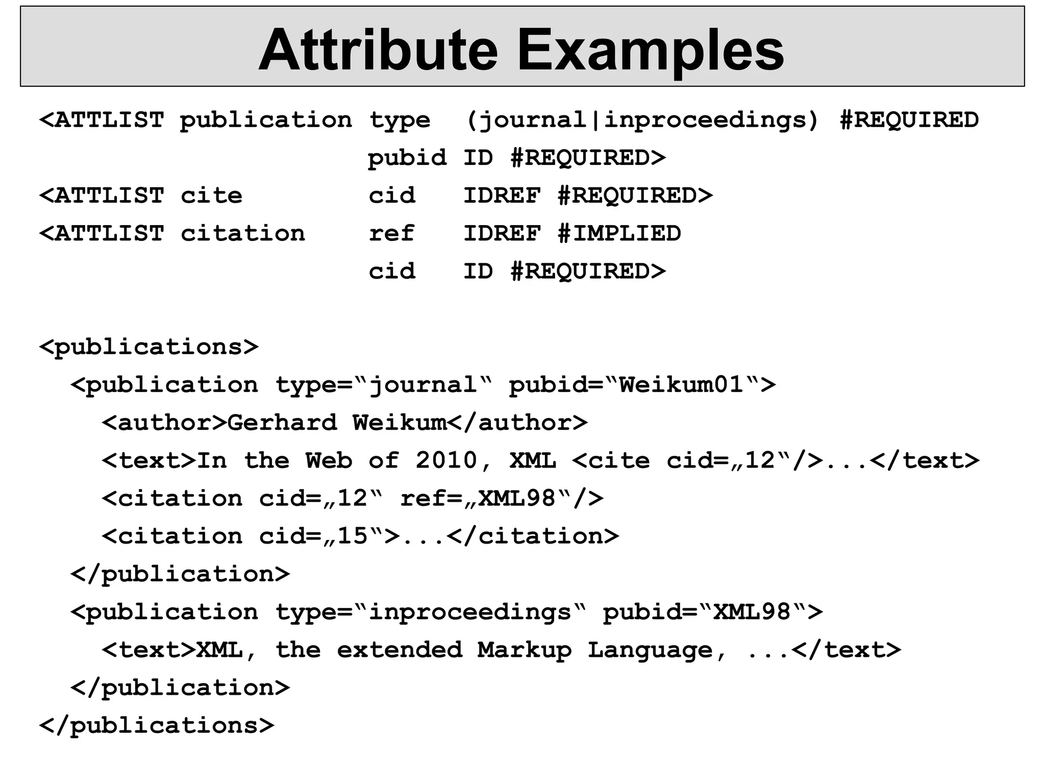 Attribute Examples 
<ATTLIST publication type (journal|inproceedings) #REQUIRED 
pubid ID #REQUIRED> 
<ATTLIST cite cid IDREF #REQUIRED> 
<ATTLIST citation ref IDREF #IMPLIED 
cid ID #REQUIRED> 
<publications> 
<publication type=“journal“ pubid=“Weikum01“> 
<author>Gerhard Weikum</author> 
<text>In the Web of 2010, XML <cite cid=„12“/>...</text> 
<citation cid=„12“ ref=„XML98“/> 
<citation cid=„15“>...</citation> 
</publication> 
<publication type=“inproceedings“ pubid=“XML98“> 
<text>XML, the extended Markup Language, ...</text> 
</publication> 
</publications> 
 