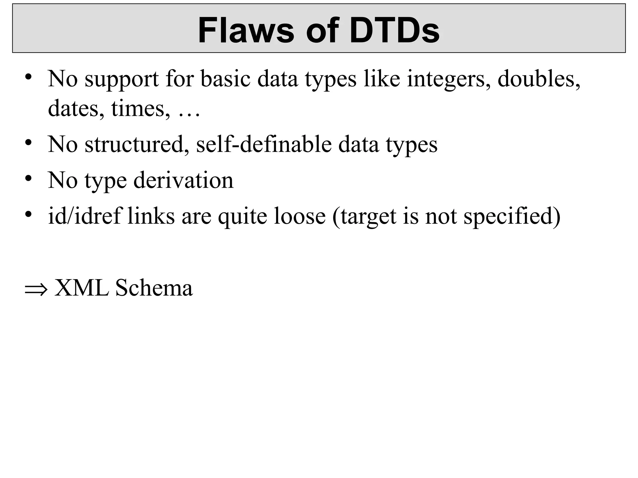 Flaws of DTDs 
• No support for basic data types like integers, doubles, 
dates, times, … 
• No structured, self-definable data types 
• No type derivation 
• id/idref links are quite loose (target is not specified) 
Þ XML Schema 
 