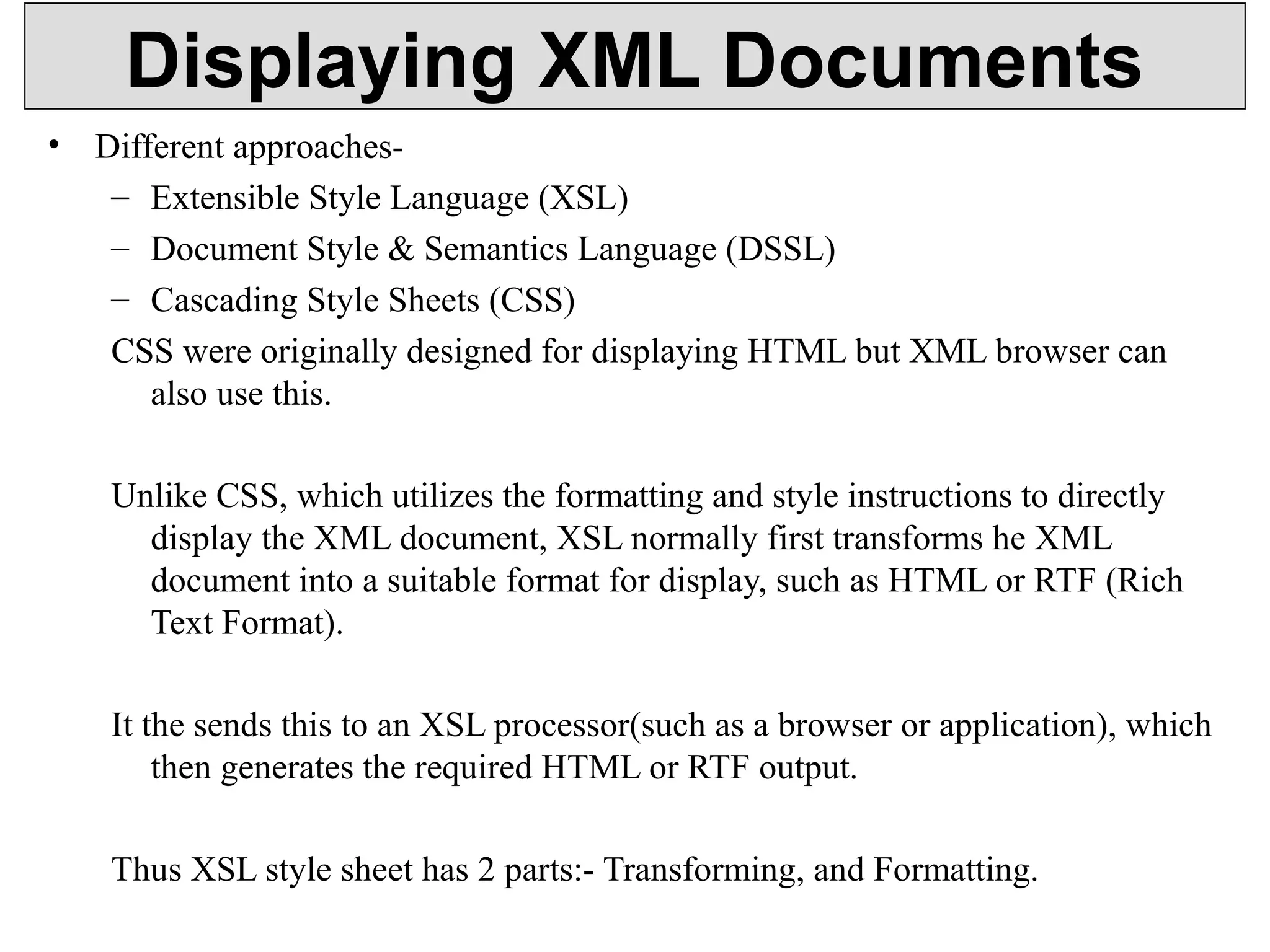 Displaying XML Documents 
• Different approaches- 
– Extensible Style Language (XSL) 
– Document Style & Semantics Language (DSSL) 
– Cascading Style Sheets (CSS) 
CSS were originally designed for displaying HTML but XML browser can 
also use this. 
Unlike CSS, which utilizes the formatting and style instructions to directly 
display the XML document, XSL normally first transforms he XML 
document into a suitable format for display, such as HTML or RTF (Rich 
Text Format). 
It the sends this to an XSL processor(such as a browser or application), which 
then generates the required HTML or RTF output. 
Thus XSL style sheet has 2 parts:- Transforming, and Formatting. 
 